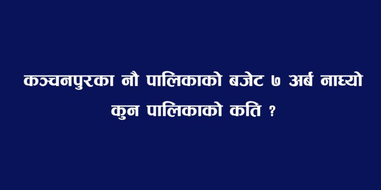 कञ्चनपुरका नौ पालिकाको बजेट ७ अर्ब नाघ्यो, कुन पालिकाको कति ?